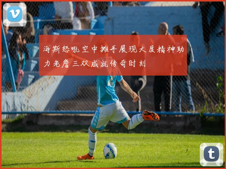 海斯怒吼空中摊手展现大度精神助力老詹三双成就传奇时刻