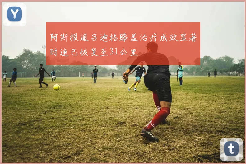 阿斯报道吕迪格膝盖治疗成效显著时速已恢复至31公里