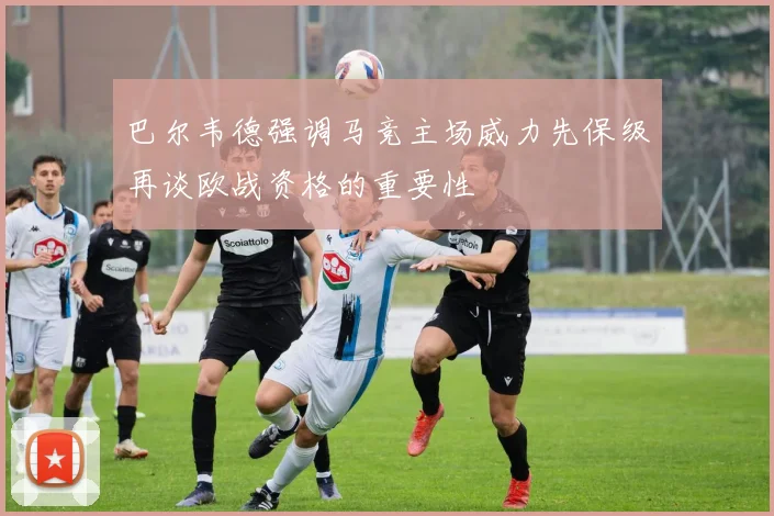 巴尔韦德强调马竞主场威力先保级再谈欧战资格的重要性