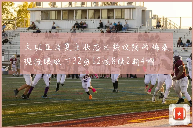 文班亚马复出状态火热攻防两端表现抢眼砍下32分12板8助2断4帽