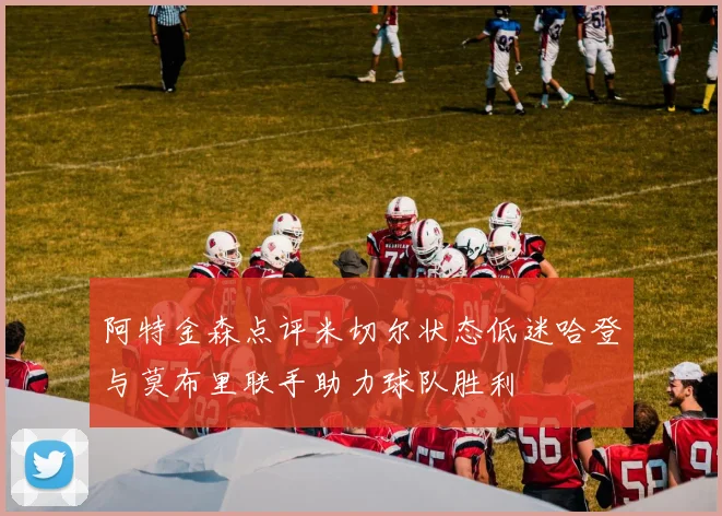 阿特金森点评米切尔状态低迷哈登与莫布里联手助力球队胜利