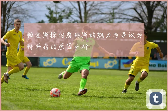 帕金斯探讨詹姆斯的魅力与争议为何并存的原因分析